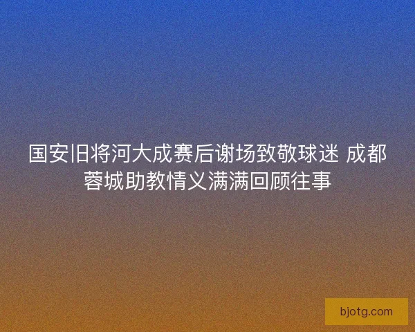 国安旧将河大成赛后谢场致敬球迷 成都蓉城助教情义满满回顾往事