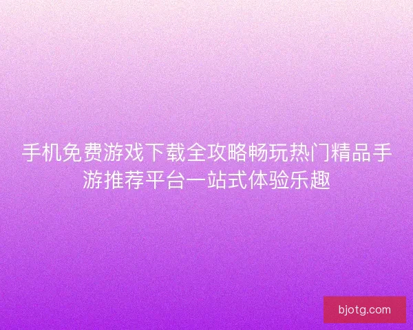 手机免费游戏下载全攻略畅玩热门精品手游推荐平台一站式体验乐趣