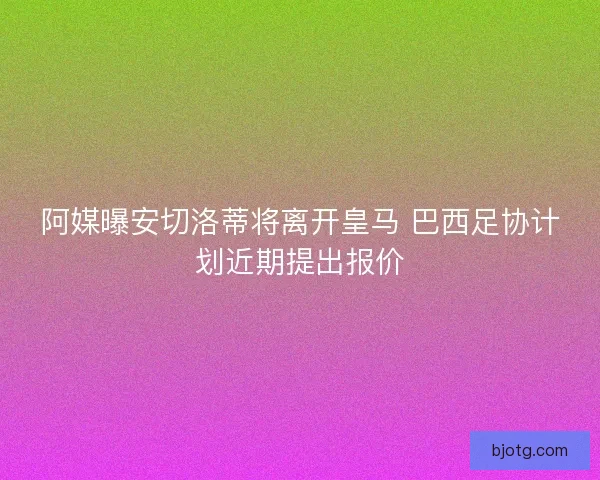 阿媒曝安切洛蒂将离开皇马 巴西足协计划近期提出报价