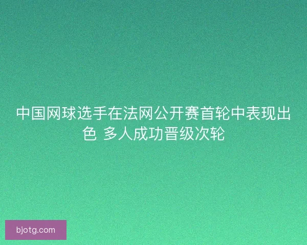 中国网球选手在法网公开赛首轮中表现出色 多人成功晋级次轮