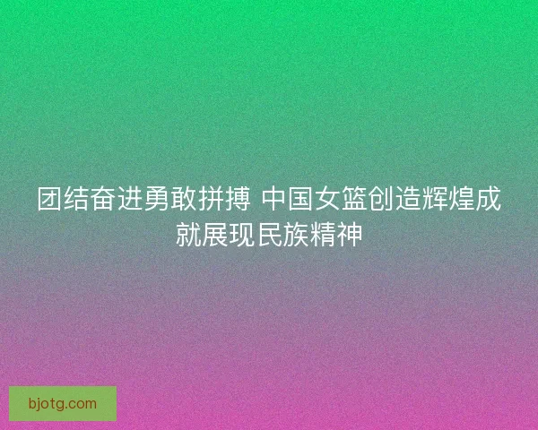 团结奋进勇敢拼搏 中国女篮创造辉煌成就展现民族精神