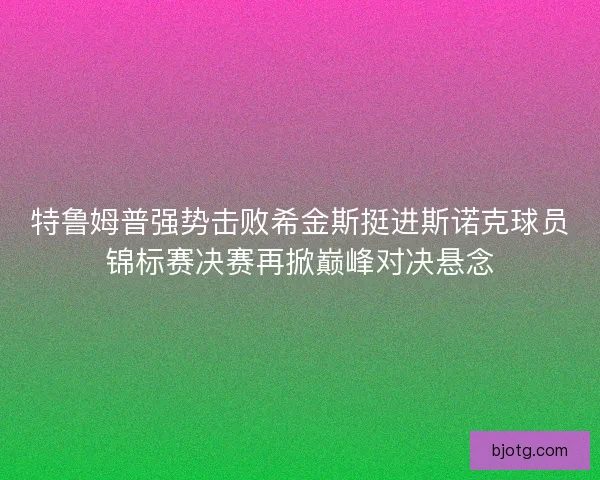 特鲁姆普强势击败希金斯挺进斯诺克球员锦标赛决赛再掀巅峰对决悬念