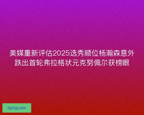 美媒重新评估2025选秀顺位杨瀚森意外跌出首轮弗拉格状元克努佩尔获榜眼