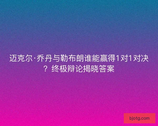 迈克尔·乔丹与勒布朗谁能赢得1对1对决？终极辩论揭晓答案