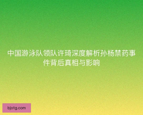 中国游泳队领队许琦深度解析孙杨禁药事件背后真相与影响