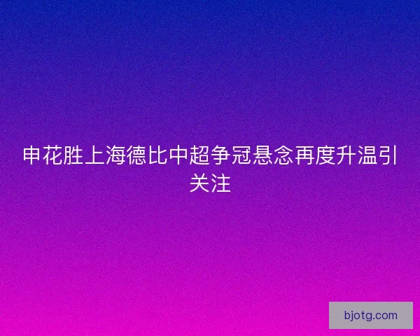 申花胜上海德比中超争冠悬念再度升温引关注