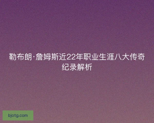 勒布朗·詹姆斯近22年职业生涯八大传奇纪录解析