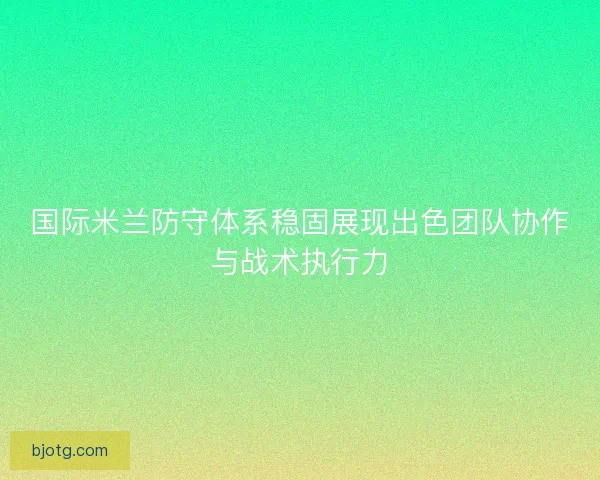 国际米兰防守体系稳固展现出色团队协作与战术执行力