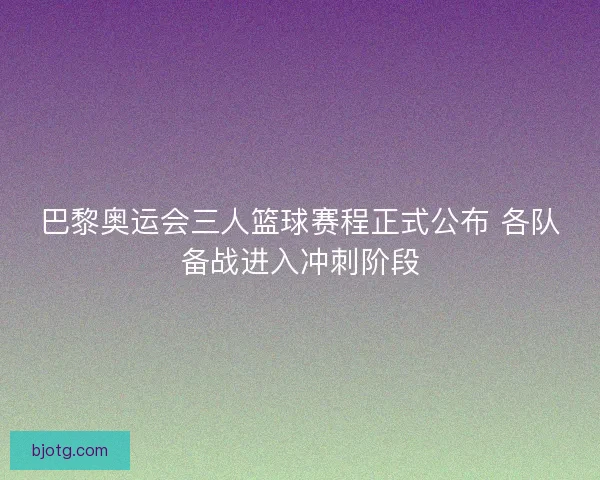 巴黎奥运会三人篮球赛程正式公布 各队备战进入冲刺阶段