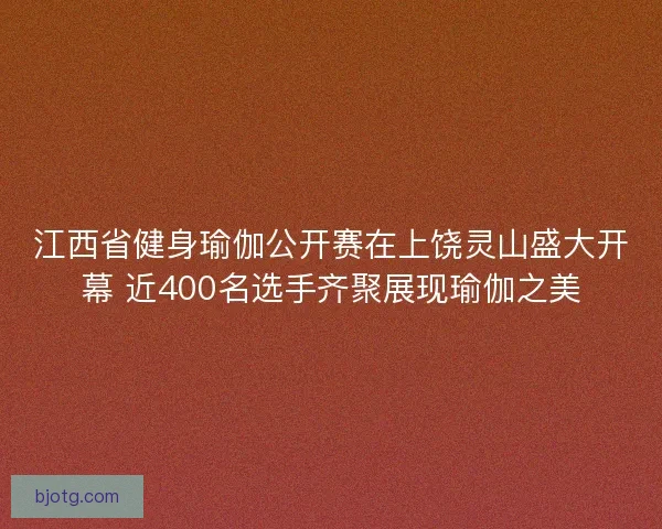 江西省健身瑜伽公开赛在上饶灵山盛大开幕 近400名选手齐聚展现瑜伽之美