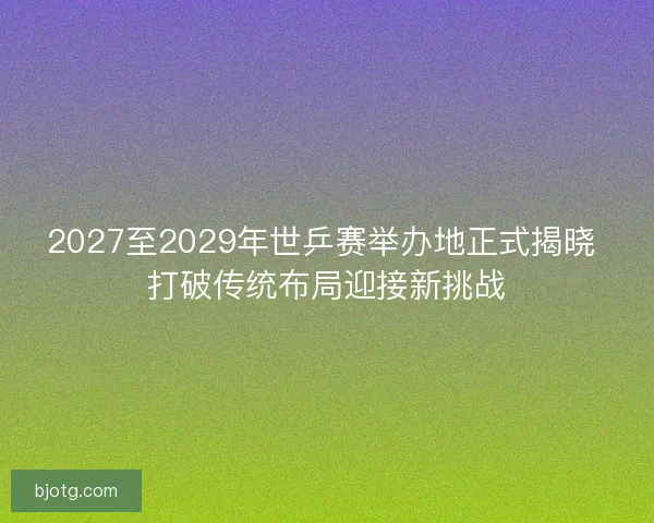 2027至2029年世乒赛举办地正式揭晓 打破传统布局迎接新挑战 2027至2029年世乒赛举办地正式揭晓 打破传统布局迎接新挑战