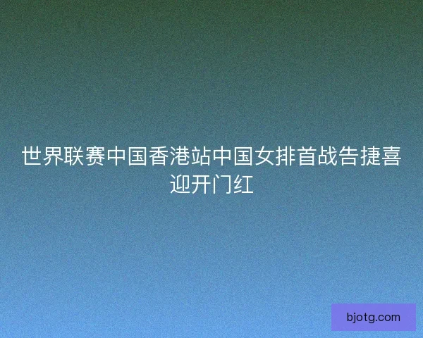 世界联赛中国香港站中国女排首战告捷喜迎开门红 世界联赛中国香港站中国女排首战告捷喜迎开门红