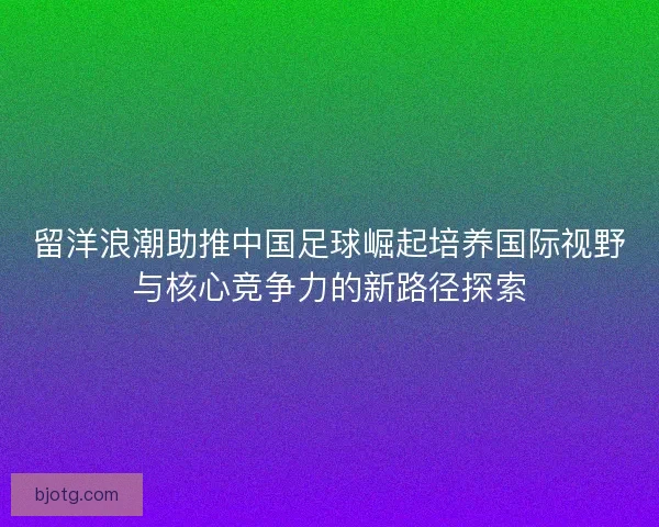 留洋浪潮助推中国足球崛起培养国际视野与核心竞争力的新路径探索