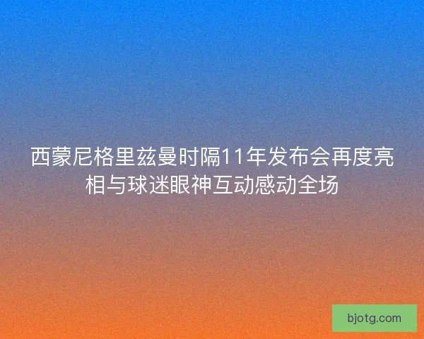 西蒙尼格里兹曼时隔11年发布会再度亮相与球迷眼神互动感动全场 西蒙尼格里兹曼时隔11年发布会再度亮相与球迷眼神互动感动全场