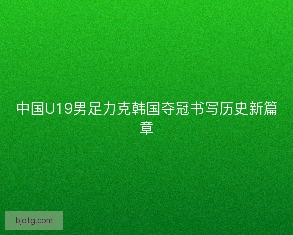 中国U19男足力克韩国夺冠书写历史新篇章