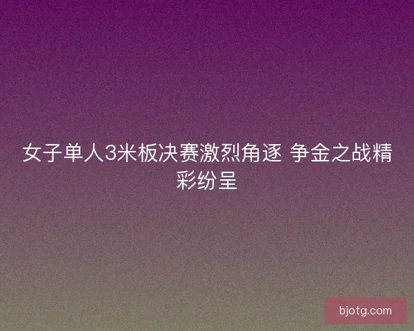 女子单人3米板决赛激烈角逐 争金之战精彩纷呈 女子单人3米板决赛激烈角逐 争金之战精彩纷呈