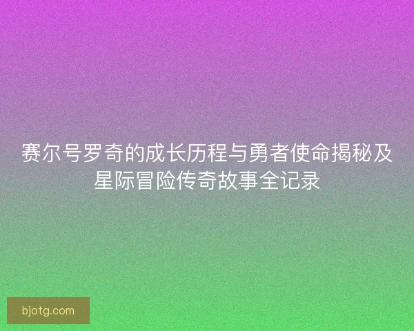 赛尔号罗奇的成长历程与勇者使命揭秘及星际冒险传奇故事全记录