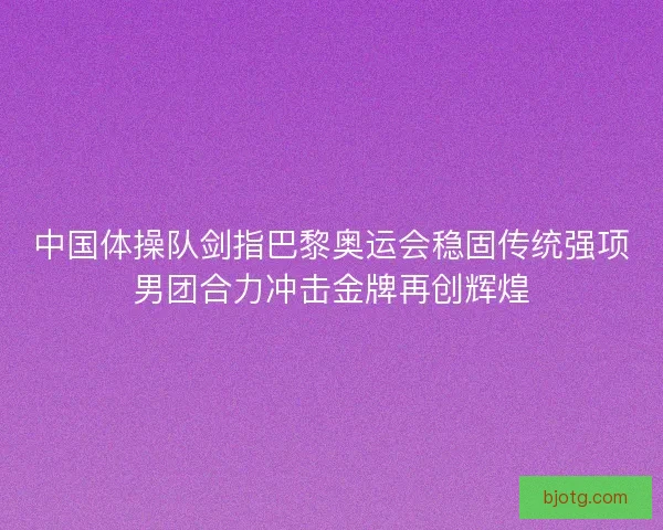 中国体操队剑指巴黎奥运会稳固传统强项男团合力冲击金牌再创辉煌